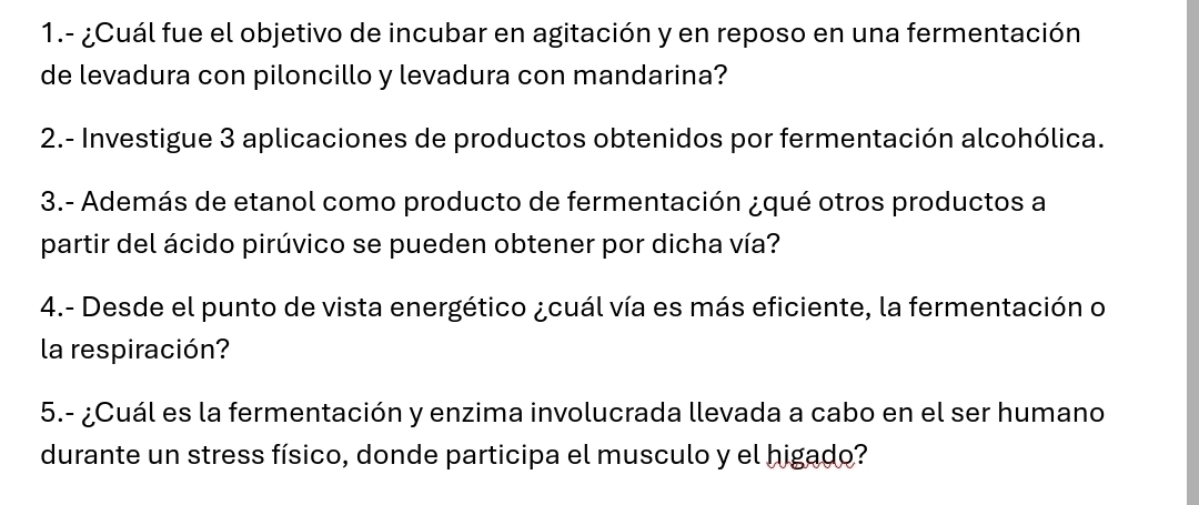 1.- ¿Cuál fue el objetivo de incubar en agitación y en reposo en una fermentación 
de levadura con piloncillo y levadura con mandarina? 
2.- Investigue 3 aplicaciones de productos obtenidos por fermentación alcohólica. 
3.- Además de etanol como producto de fermentación ¿qué otros productos a 
partir del ácido pirúvico se pueden obtener por dicha vía? 
4.- Desde el punto de vista energético ¿cuál vía es más eficiente, la fermentación o 
la respiración? 
5.- ¿Cuál es la fermentación y enzima involucrada llevada a cabo en el ser humano 
durante un stress físico, donde participa el musculo y el higado?