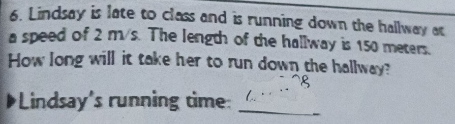 Lindsay is late to class and is running down the hallway at 
a speed of 2 m/s. The length of the hallway is 150 meters. 
How long will it take her to run down the hallway? 
_ 
Lindsay's running time: