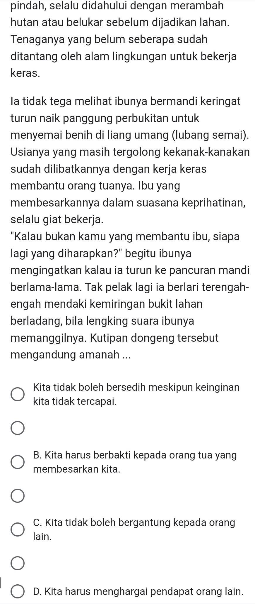 pindah, selalu didahului dengan merambah
hutan atau belukar sebelum dijadikan lahan.
Tenaganya yang belum seberapa sudah
ditantang oleh alam lingkungan untuk bekerja
keras.
Ia tidak tega melihat ibunya bermandi keringat
turun naik panggung perbukitan untuk
menyemai benih di liang umang (lubang semai).
Usianya yang masih tergolong kekanak-kanakan
sudah dilibatkannya dengan kerja keras
membantu orang tuanya. Ibu yang
membesarkannya dalam suasana keprihatinan,
selalu giat bekerja.
"Kalau bukan kamu yang membantu ibu, siapa
lagi yang diharapkan?" begitu ibunya
mengingatkan kalau ia turun ke pancuran mandi
berlama-lama. Tak pelak lagi ia berlari terengah-
engah mendaki kemiringan bukit lahan
berladang, bila lengking suara ibunya
memanggilnya. Kutipan dongeng tersebut
mengandung amanah ...
Kita tidak boleh bersedih meskipun keinginan
kita tidak tercapai.
B. Kita harus berbakti kepada orang tua yang
membesarkan kita.
C. Kita tidak boleh bergantung kepada orang
lain.
D. Kita harus menghargai pendapat orang lain.