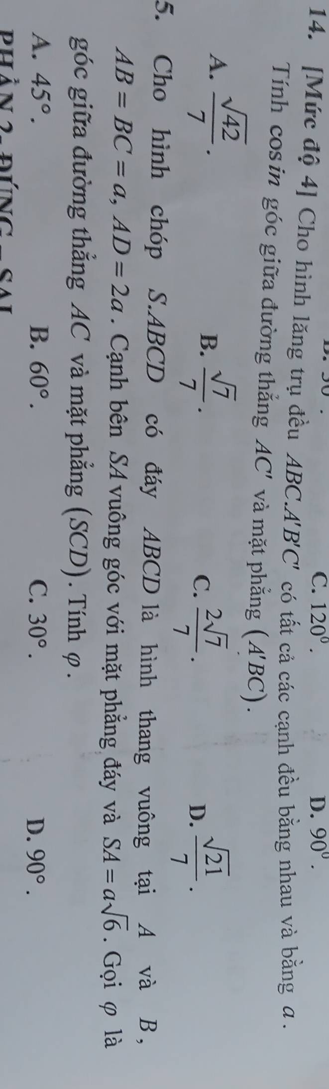 C. 120°. D. 90°. 
14. [Mức độ 4] Cho hình lăng trụ đều ABC. A'B'C' có tất cả các cạnh đều bằng nhau và bằng a.
Tính cos in góc giữa đường thắng AC' và mặt phắng (A'BC).
A.  sqrt(42)/7 .
B.  sqrt(7)/7 . C.  2sqrt(7)/7 .  sqrt(21)/7 . 
D.
5. Cho hình chóp S. ABCD có đáy ABCD là hình thang vuông tại A và B,
AB=BC=a, AD=2a. Cạnh bên SA vuông góc với mặt phẳng đáy và SA=asqrt(6). Gọi φ là
góc giữa đường thẳng AC và mặt phẳng (SCD). Tính φ.
A. 45°. B. 60°. C. 30°. D. 90°. 
Phần 2- đúng