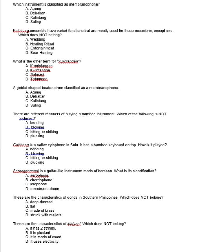 Which instrument is classified as membranophone?
A. Agung
B. Debakan
C. Kulintang
D. Suling
Kulintang ensemble have varied functions but are mostly used for these occasions, except one.
Which does NOT belong?
A. Wedding
B. Healing Ritual
C. Entertainment
D. Boar Hunting
What is the other term for "kulintangan"?
A. Kumintangan
B. Kwintangan
C. Salmagi.
D. Tabunggo.
A goblet-shaped beaten drum classified as a membranophone.
A. Agung
B. Debakan
C. Kulintang
D. Suling
There are different manners of playing a bamboo instrument. Which of the following is NOT
included?
A. bending
B blowing
C. hitting or striking
D. plucking
Gabbang is a native xylophone in Sulu. It has a bamboo keyboard on top. How is it played?
A. bending
Bblowing
C. hitting or striking
D. plucking
Seronggagand is a guitar-like instrument made of bamboo. What is its classification?
A. aerophone
B. chordophone
C. idiophone
D. membranophone
These are the characteristics of gongs in Southern Philippines. Which does NOT belong?
A. deep-rimmed
B. flat
C. made of brass
D. struck with mallets
These are the characteristics of kudyapi. Which does NOT belong?
A. It has 2 strings.
B. It is plucked.
C. It is made of wood.
D. It uses electricity.