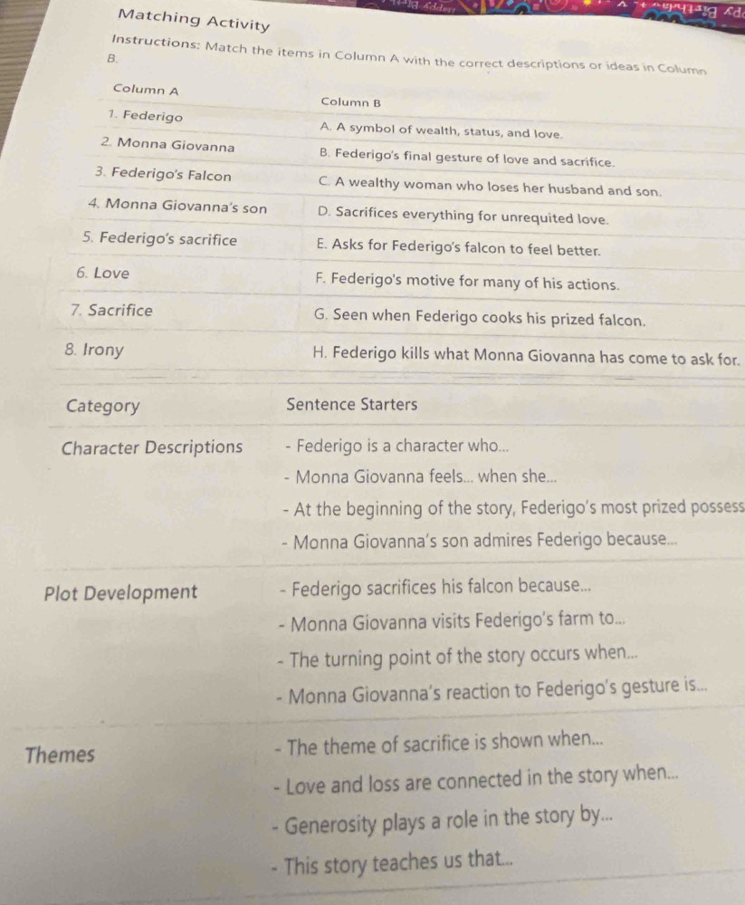 qe a
Matching Activity
Instructions: Match the items in Column A with the correct descriptions or ideas in Column
B.
Column A Column B
1. Federigo A. A symbol of wealth, status, and love.
2. Monna Giovanna B. Federigo's final gesture of love and sacrifice.
3. Federigo's Falcon C. A wealthy woman who loses her husband and son.
4. Monna Giovanna's son D. Sacrifices everything for unrequited love.
5. Federigo's sacrifice E. Asks for Federigo's falcon to feel better.
6. Love F. Federigo's motive for many of his actions.
7. Sacrifice G. Seen when Federigo cooks his prized falcon.
8. Irony H. Federigo kills what Monna Giovanna has come to ask for.
Category Sentence Starters
Character Descriptions Federigo is a character who...
- Monna Giovanna feels... when she...
- At the beginning of the story, Federigo’s most prized possess
- Monna Giovanna’s son admires Federigo because...
Plot Development Federigo sacrifices his falcon because...
- Monna Giovanna visits Federigo's farm to...
- The turning point of the story occurs when...
- Monna Giovanna’s reaction to Federigo’s gesture is...
Themes - The theme of sacrifice is shown when...
- Love and loss are connected in the story when...
Generosity plays a role in the story by...
- This story teaches us that...