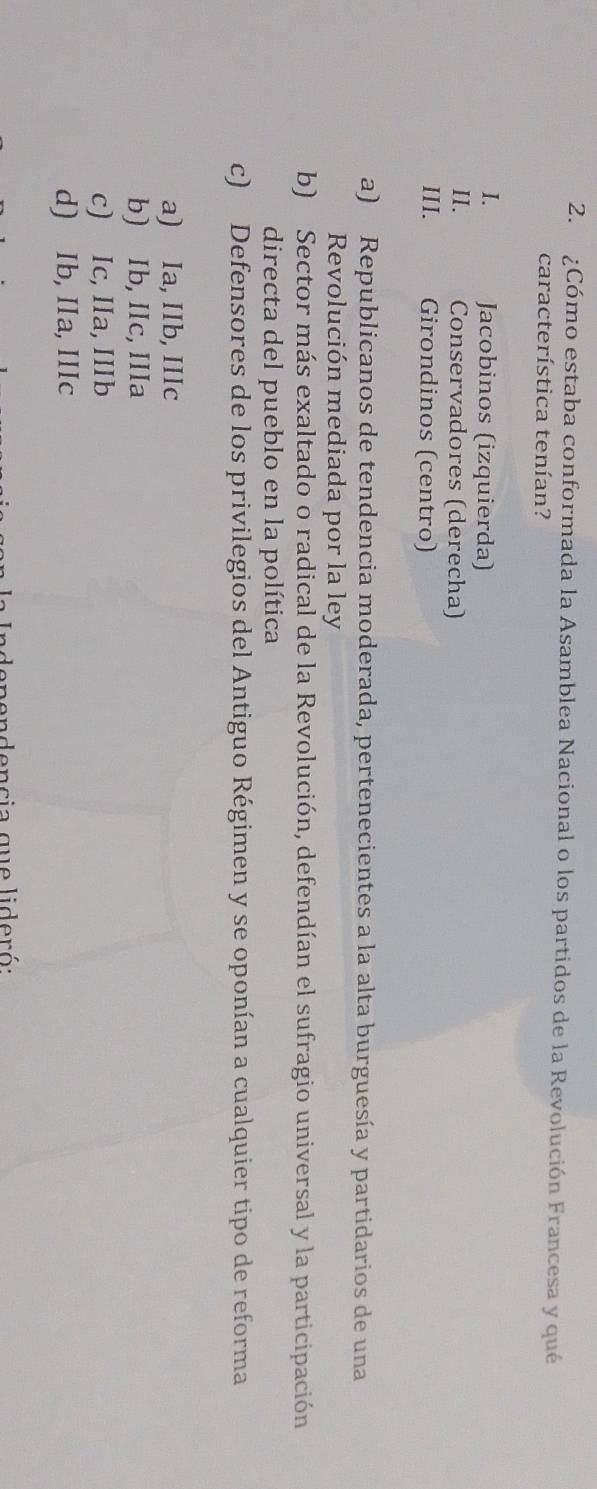 ¿Cómo estaba conformada la Asamblea Nacional o los partidos de la Revolución Francesa y qué
característica tenían?
I. Jacobinos (izquierda)
II. Conservadores (derecha)
III. Girondinos (centro)
a) Republicanos de tendencia moderada, pertenecientes a la alta burguesía y partidarios de una
Revolución mediada por la ley
b) Sector más exaltado o radical de la Revolución, defendían el sufragio universal y la participación
directa del pueblo en la política
c) Defensores de los privilegios del Antiguo Régimen y se oponían a cualquier tipo de reforma
a) Ia, IIb, IIIc
b) Ib, IIc, IIIa
c) Ic, IIa, IIIb
d) Ib, IIa, IIIc
pendencia que lideró: