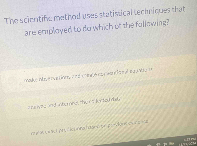 The scientifc method uses statistical techniques that
are employed to do which of the following?
make observations and create conventional equations
analyze and interpret the collected data
make exact predictions based on previous evidence
8:23 PM
11/24/2024