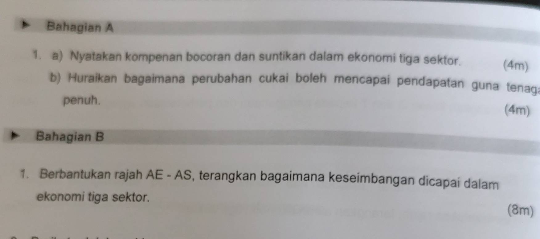 Bahagian A 
1. a) Nyatakan kompenan bocoran dan suntikan dalam ekonomi tiga sektor. 
(4m) 
b) Huraikan bagaimana perubahan cukai boleh mencapai pendapatan guna tenag. 
penuh. 
(4m) 
Bahagian B 
1. Berbantukan rajah AE - AS, terangkan bagaimana keseimbangan dicapai dalam 
ekonomi tiga sektor. 
(8m)