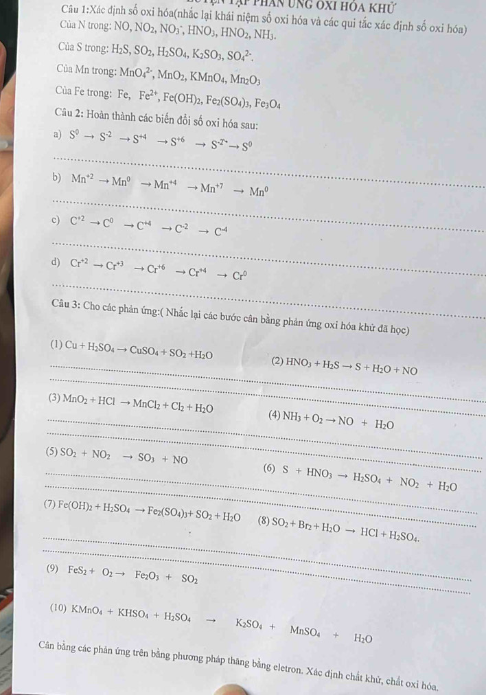 Tạp than ung ôxi hóa khủ
Câu 1:Xác định số oxi hóa(nhắc lại khái niệm số oxi hóa và các qui tắc xác định số oxi hóa)
Của N trong: NO,NO_2,NO_3^(-,HNO_3),HNO_2,NH_3.
Của S trong: H_2S,SO_2,H_2SO_4,K_2SO_3,SO_4^((2-).
Của Mn trong: MnO_4^(2-),MnO_2),KMnO_4,Mn_2O_3
Của Fe trong: Fe, Fe^(2+),Fe(OH)_2,Fe_2(SO_4)_3,Fe_3O_4
Câu 2: Hoàn thành các biến đổi số oxi hóa sau:
_
a) S^0to S^(-2)to S^(+4) to S^(+6)to S^(-2^+)to S^0
_
b) Mn^(+2)to Mn^0to Mn^(+4)to Mn^(+7)to Mn^0
_
c) C^(+2)to C^0to C^(+4)to C^(-2)to C^(-4)
_
d) Cr^(+2)to Cr^(+3)to Cr^(+6)to Cr^(+4)to Cr^0
Câu 3: Cho các phản ứng:( Nhắc lại các bước cân bằng phản ứng oxi hóa khử đã học)
_
_
(1) Cu+H_2SO_4to CuSO_4+SO_2+H_2O (2) HNO_3+H_2Sto S+H_2O+NO
_
_
(3) MnO_2+HClto MnCl_2+Cl_2+H_2O (4) NH_3+O_2to NO+H_2O
(5) SO_2+NO_2to SO_3+NO
_
_(6) S+HNO_3to H_2SO_4+NO_2+H_2O
_
(7) Fe(OH)_2+H_2SO_4to Fe_2(SO_4)_3+SO_2+H_2O (8) SO_2+Br_2+H_2Oto HCl+H_2SO_4.
_
(9) FeS_2+O_2to Fe_2O_3+SO_2
(10) KMnO_4+KHSO_4+H_2SO_4 K_2SO_4+MnSO_4+H_2O
Cân bằng các phản ứng trên bằng phương pháp thăng bằng eletron. Xác định chất khử, chất oxi hóa.