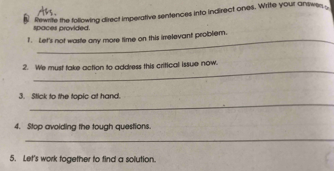 Rewrite the following direct imperative sentences into indirect ones. Write your answers o 
spaces provided. 
_ 
1. Let's not waste any more time on this irrelevant problem. 
_ 
2. We must take action to address this critical issue now. 
3. Stick to the topic at hand. 
_ 
4. Stop avoiding the tough questions. 
_ 
5. Let's work together to find a solution.