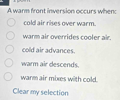 pom
A warm front inversion occurs when:
cold air rises over warm.
warm air overrides cooler air.
cold air advances.
warm air descends.
warm air mixes with cold.
Clear my selection