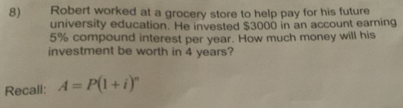 Robert worked at a grocery store to help pay for his future 
university education. He invested $3000 in an account earning
5% compound interest per year. How much money will his 
investment be worth in 4 years? 
Recall: A=P(1+i)^n