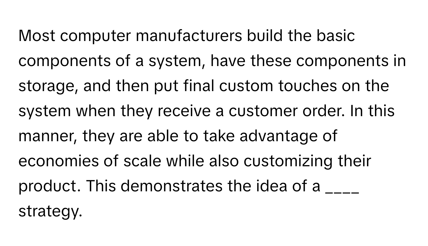 Most computer manufacturers build the basic components of a system, have these components in storage, and then put final custom touches on the system when they receive a customer order. In this manner, they are able to take advantage of economies of scale while also customizing their product. This demonstrates the idea of a ____ strategy.