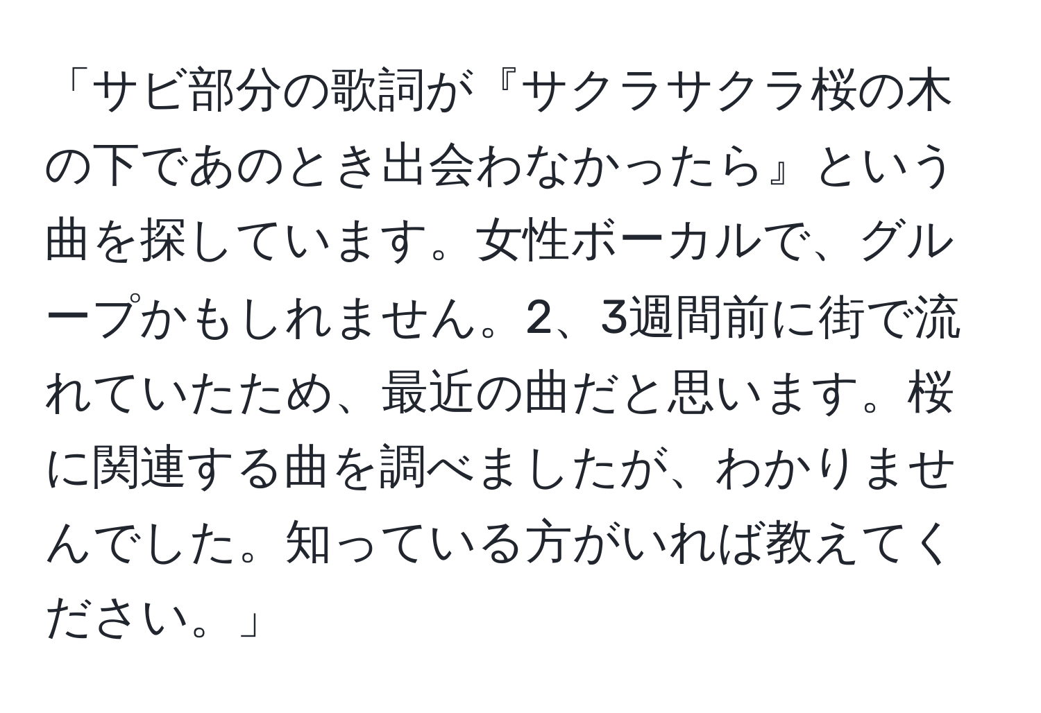 「サビ部分の歌詞が『サクラサクラ桜の木の下であのとき出会わなかったら』という曲を探しています。女性ボーカルで、グループかもしれません。2、3週間前に街で流れていたため、最近の曲だと思います。桜に関連する曲を調べましたが、わかりませんでした。知っている方がいれば教えてください。」