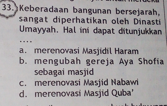 Keberadaan bangunan bersejarah,
sangat diperhatikan oleh Dinasti
Umayyah. Hal ini dapat ditunjukkan
…
a. merenovasi Masjidil Haram
b. mengubah gereja Aya Shofia
sebagai masjid
c. merenovasi Masjid Nabawi
d. merenovasi Masjid Quba’