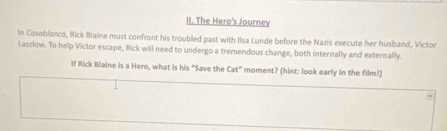 The Hero’s Journev 
In Casøblanca, Rick Blaine must confront his troubled past with Ilsa Lunde before the Nazis execute her husband, Victor 
Laszlow. To help Victor escape, Rick will need to undergo a tremendous change, both internally and externally. 
If Rick Blaine is a Hero, what is his “Save the Cat'' ' moment? (hint: look early in the film!)