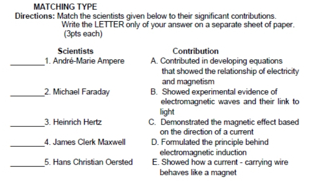 MATCHING TYPE
Directions: Match the scientists given below to their significant contributions.
Write the LETTER only of your answer on a separate sheet of paper.
(3pts each)
Scientists Contribution
_1. André-Marie Ampere A. Contributed in developing equations
that showed the relationship of electricity
and magnetism
_2. Michael Faraday B. Showed experimental evidence of
electromagnetic waves and their link to
light
_3. Heinrich Hertz C. Demonstrated the magnetic effect based
on the direction of a current
_4. James Clerk Maxwell D. Formulated the principle behind
electromagnetic induction
_5. Hans Christian Oersted E. Showed how a current - carrying wire
behaves like a magnet