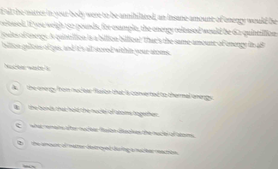 all the matter in your body were to be annihilated; an insane amount of enenty would be
released. If you weigh 150 pounds, for example, the energy released would be 62 quintillion 
joules of enerry. A quintillion is a billion billion! That's the same amount of energy in 48
billion gallons of gas, and it's all stored within your atoms.
Nuclear waste is
A the enenty from nuclear fission that is converted to thermal onerty.
the bonds that hold the nuclel of atoms together .
C what remains after nuclear fission dissolves the nuclel of atoms.
b the amount of matter destroyed during a nut lear reaction .