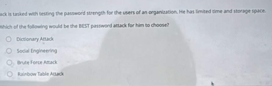 ack is tasked with testing the password strength for the users of an organization. He has limited time and storage space.
Which of the following would be the BEST password attack for him to choose?
Dictionary Attack
Social Engineering
Brute Force Attack
Rainbow Table Attack