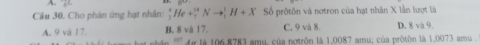 A. z

Câu 30. Cho phản ứng hạt nhân: _2^4He+_7^(14)Nto _1^1H+X Số prôtôn và nơtron của hạt nhân X lần lượt là
A. 9 và 17. B. 8 và 17. C. 9 và 8.
D. 8 và 9.
* Ag là 106.8783 amu, của nơtrôn là 1,0087 amu; của prôtôn là 1.0073 amu.