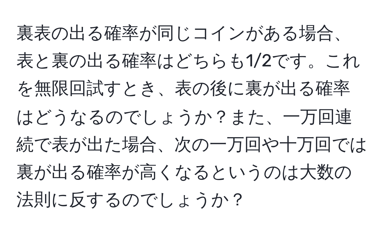 裏表の出る確率が同じコインがある場合、表と裏の出る確率はどちらも1/2です。これを無限回試すとき、表の後に裏が出る確率はどうなるのでしょうか？また、一万回連続で表が出た場合、次の一万回や十万回では裏が出る確率が高くなるというのは大数の法則に反するのでしょうか？