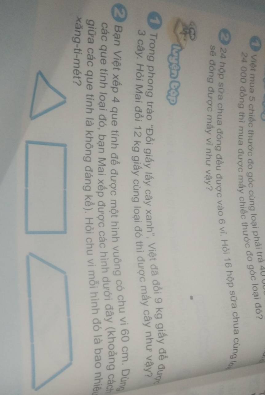 Ở Việt mua 5 chiếc thước đo góc cùng loại phải trả 40 y
24 000 đồng thì mua được mấy chiếc thước đo góc loại đó? 
0 24 hộp sữa chua đóng đều được vào 6 vi. Hỏi 16 hộp sữa chua cùng 
sẽ đóng được mấy vĩ như vậy? 
* luyện bập 
Tp Trong phong trào “Đổi giấy lấy cây xanh”, Việt đã đổi 9 kg giấy để được
3 cây. Hỏi Mai đổi 12 kg giấy cùng loại đó thì được mấy cây như vậy? 
V4 Bạn Việt xếp 4 que tính để được một hình vuông có chu vi 60 cm. Dùng 
các que tính loại đó, bạn Mai xếp được các hình dưới đây (khoảng cách 
giữa các que tính là không đáng kể). Hỏi chu vi mỗi hình đó là bao nhiệu 
xăng-ti-mét?