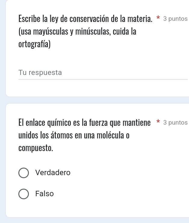 Escribe la ley de conservación de la materia. * 3 puntos
(usa mayúsculas y minúsculas, cuida la
ortografía)
Tu respuesta
El enlace químico es la fuerza que mantiene * 3 puntos
unidos los átomos en una molécula o
compuesto.
Verdadero
Falso