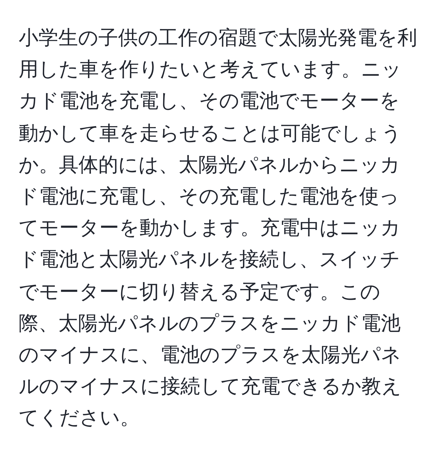 小学生の子供の工作の宿題で太陽光発電を利用した車を作りたいと考えています。ニッカド電池を充電し、その電池でモーターを動かして車を走らせることは可能でしょうか。具体的には、太陽光パネルからニッカド電池に充電し、その充電した電池を使ってモーターを動かします。充電中はニッカド電池と太陽光パネルを接続し、スイッチでモーターに切り替える予定です。この際、太陽光パネルのプラスをニッカド電池のマイナスに、電池のプラスを太陽光パネルのマイナスに接続して充電できるか教えてください。