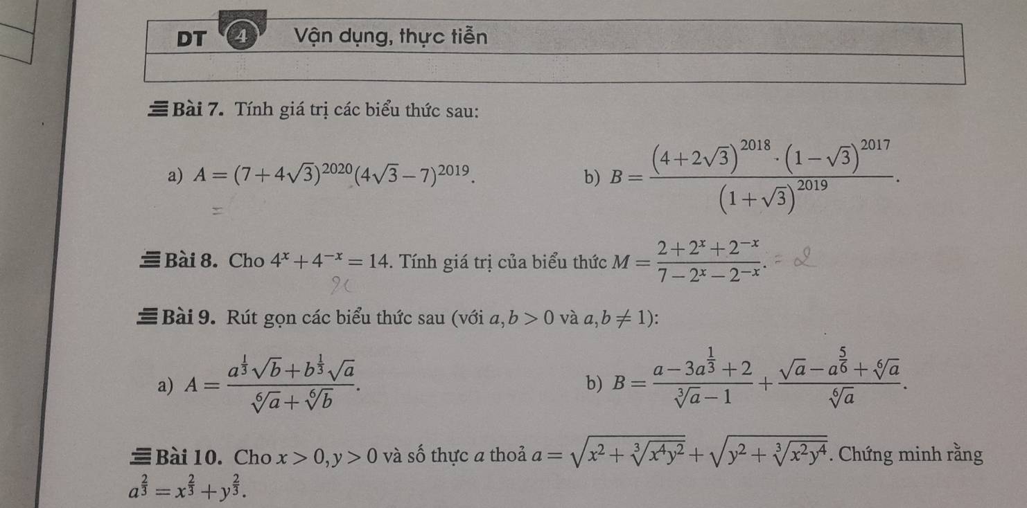 DT 4 Vận dụng, thực tiễn 
Bài 7. Tính giá trị các biểu thức sau: 
a) A=(7+4sqrt(3))^2020(4sqrt(3)-7)^2019. b) B=frac (4+2sqrt(3))^2018· (1-sqrt(3))^2017(1+sqrt(3))^2019. 
Bài 8. Cho 4^x+4^(-x)=14. Tính giá trị của biểu thức M= (2+2^x+2^(-x))/7-2^x-2^(-x) . 
Bài 9. Rút gọn các biểu thức sau (với a,b>0 và a,b!= 1) : 
a) A=frac a^(frac 1)3sqrt(b)+b^(frac 1)3sqrt(a)sqrt[6](a)+sqrt[6](b). B=frac a-3a^(frac 1)3+2sqrt[3](a)-1+frac sqrt(a)-a^(frac 5)6+sqrt[6](a)sqrt[6](a). 
b) 
Bài10.Cho x>0, y>0 và số thực a thoả a=sqrt(x^2+sqrt [3]x^4y^2)+sqrt(y^2+sqrt [3]x^2y^4). Chứng minh rằng
a^(frac 2)3=x^(frac 2)3+y^(frac 2)3.