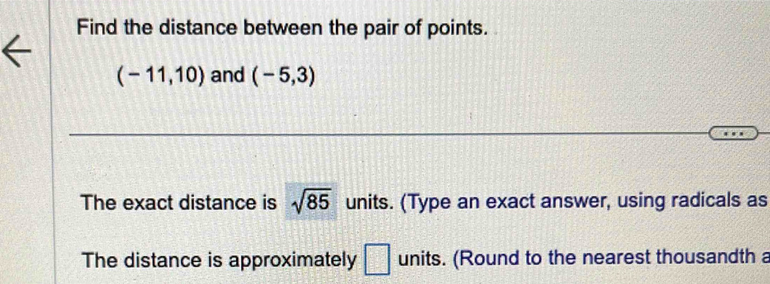 Find the distance between the pair of points.
(-11,10) and (-5,3)
The exact distance is sqrt(85) units. (Type an exact answer, using radicals as 
The distance is approximately □ units. (Round to the nearest thousandth a