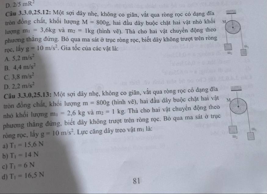 D. 2/5mR^2
Câu 3.3.0,25.12: Một sợi dây nhẹ, không co giãn, vắt qua ròng rọc có dạng đĩa
tròn đồng chất, khối lượng M=800g , hai đầu dây buộc chặt hai vật nhỏ khối M
lượng m_1=3,6kg và m_2=1kg (hình vẽ). Thả cho hai vật chuyển động theo
phương thắng đứng. Bỏ qua ma sát ở trục ròng rọc, biết dây không trượt trên ròng
rọc, lấy g=10m/s^2. Gia tốc của các vật là: m_1
A. 5,2m/s^2
B. 4,4m/s^2
C. 3,8m/s^2
D. 2,2m/s^2
Câu 3.3.0,25.13: Một sợi dây nhẹ, không co giãn, vắt qua ròng rọc có dạng đĩa
tròn đồng chất, khối lượng m=800g (hình vẽ), hai đầu dây buộc chặt hai vật 
nhỏ khối lượng m_1=2,6kg và m_2=1kg. Thà cho hai vật chuyền động theo
phương thẳng đứng, biết dây không trượt trên ròng rọc. Bỏ qua ma sát ở trục
ròng rọc, lầy g=10m/s^2. Lực căng dây treo vật mị là:
a) T_1=15,6N
b) T_1=14N
c) T_1=6N
d) T_1=16,5N
81