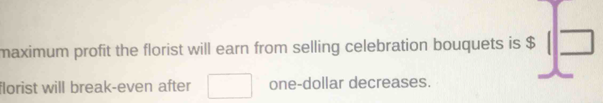 maximum profit the florist will earn from selling celebration bouquets is $ :1 □ /□  
florist will break-even after □ one-dollar decreases.