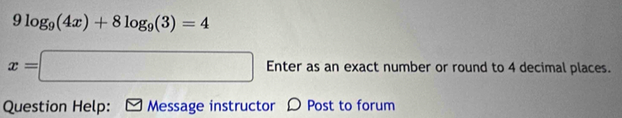 9log _9(4x)+8log _9(3)=4
x=□ Enter as an exact number or round to 4 decimal places. 
Question Help: Message instructor Post to forum