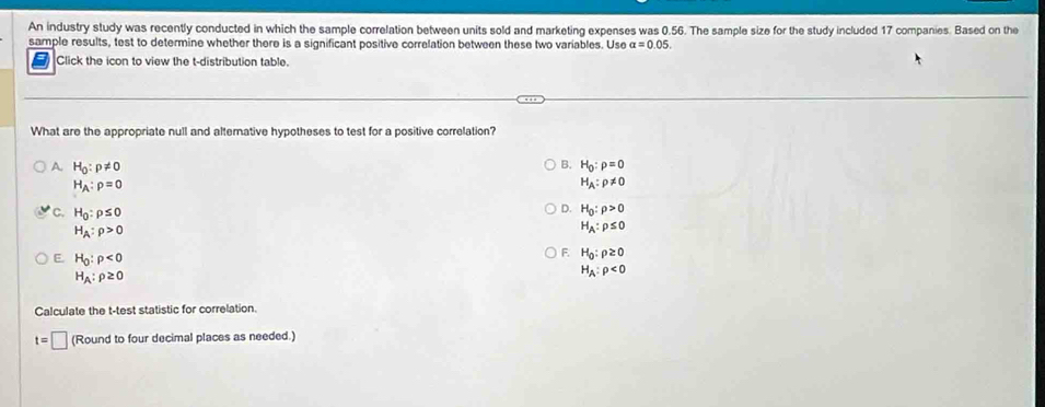 An industry study was recently conducted in which the sample correlation between units sold and marketing expenses was 0.56. The sample size for the study included 17 companies. Based on the
sample results, test to determine whether there is a significant positive correlation between these two variables. Use alpha =0.05. 
Click the icon to view the t-distribution table.
What are the appropriate null and altemative hypotheses to test for a positive correlation?
B.
A. H_0:p!= 0 H_0:rho =0
H_A:rho =0
H_A:p!= 0
Q H_0:rho >0
C. H_0:rho ≤ 0 H_A:rho ≤ 0
H_A:rho >0
E. H_0:rho <0</tex>
F. H_0:rho ≥ 0
H_A:rho ≥ 0
H_A:rho <0</tex> 
Calculate the t -test statistic for correlation.
t=□ (Round to four decimal places as needed.)