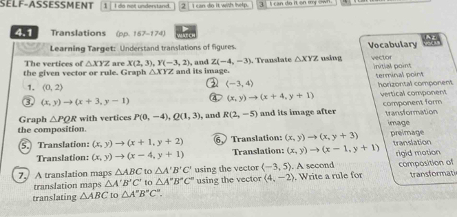 SELF-ASSESSMENT 1 I do not understand. 2 I can do it with help. 3 I can do it on my own . 
4.1 Translations (pp. 167-174) WATCH 
Az 
Learning Target: Understand translations of figures. Vocabulary 
The vertices of △ XYZ are X(2,3), Y(-3,2) , and Z(-4,-3)
the given vector or rule. Graph △ XYZ and its image. . Translate △ XYZ using vector initial point 
terminal point 
2 langle -3,4rangle
1. (0,2) horizontal component 
③ (x,y)to (x+3,y-1) vertical component
(x,y)to (x+4,y+1)
Graph △ PQR with vertices P(0,-4), Q(1,3) , and R(2,-5) and its image after component form transformation 
the composition. image 
5. Translation: (x,y)to (x+1,y+2) 6、 Translation: (x,y)to (x,y+3) preimage 
Translation: (x,y)to (x-4,y+1) Translation: (x,y)to (x-1,y+1) translation 
7. A translation maps △ ABC to △ A'B'C' using the vector langle -3,5rangle. A second rigid motion composition of 
translation maps △ A'B'C' to △ A''B''C'' using the vector langle 4,-2rangle. Write a rule for transformati 
translating △ ABC to △ A'prime B'prime C'prime .