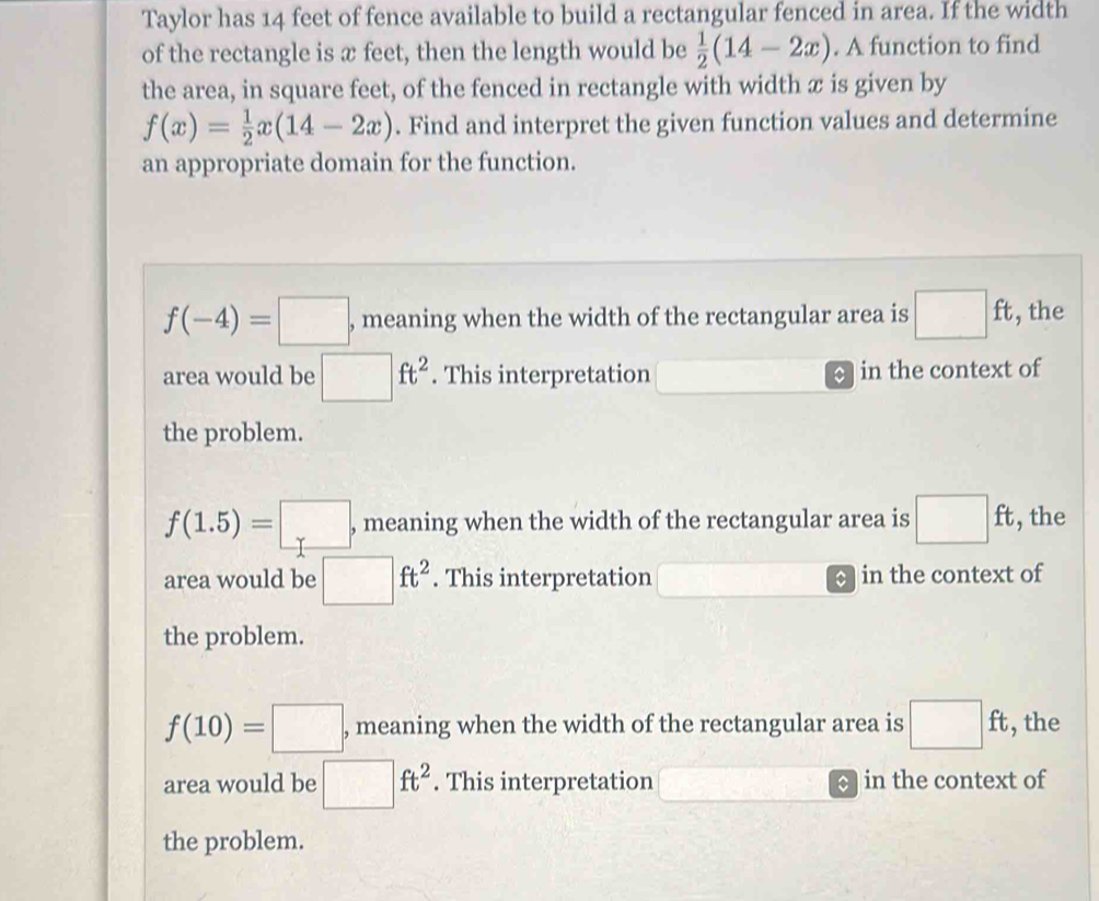 Taylor has 14 feet of fence available to build a rectangular fenced in area. If the width
of the rectangle is æ feet, then the length would be  1/2 (14-2x). A function to find
the area, in square feet, of the fenced in rectangle with width æ is given by
f(x)= 1/2 x(14-2x). Find and interpret the given function values and determine
an appropriate domain for the function.
f(-4)=□ , meaning when the width of the rectangular area is □ ft , the
area would be □ ft^2. This interpretation in the context of
the problem.
f(1.5)=□ , , meaning when the width of the rectangular area is □ ft , the
area would be □ ft^2. This interpretation in the context of
the problem.
f(10)=□ , meaning when the width of the rectangular area is □ ft , the
area would be □ ft^2. This interpretation in the context of
the problem.