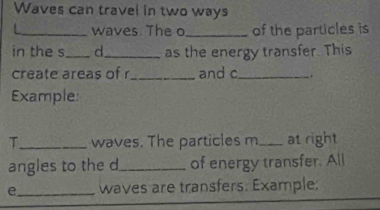 Waves can travel in two ways 
_waves. The o_ of the particles is 
in the s_ d_ as the energy transfer. This 
create areas of r _ and c _ 
. 
Example: 
T_ waves. The particles m _ at right 
angles to the d _ of energy transfer. All 
e_ waves are transfers. Example: