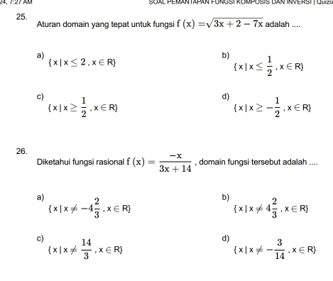 24, 7:27 AM Soal Peman tapan füngstRomposis dan Inverstt Giziz
25. f(x)=sqrt(3x+2-7x) adalah ....
Aturan domain yang tepat untuk fungsi
a)
 x|x≤ 2,x∈ R
b)  x|x≤  1/2 ,x∈ R
c)  x|x≥  1/2 ,x∈ R
d)  x|x≥ - 1/2 ,x∈ R
26.
Diketahui fungsi rasional f(x)= (-x)/3x+14  , domain fungsi tersebut adalah ....
a)  x|x!= -4 2/3 ,x∈ R
b)  x|x!= 4 2/3 ,x∈ R
c)  x|x!=  14/3 ,x∈ R
d)
 x|x!= - 3/14 ,x∈ R