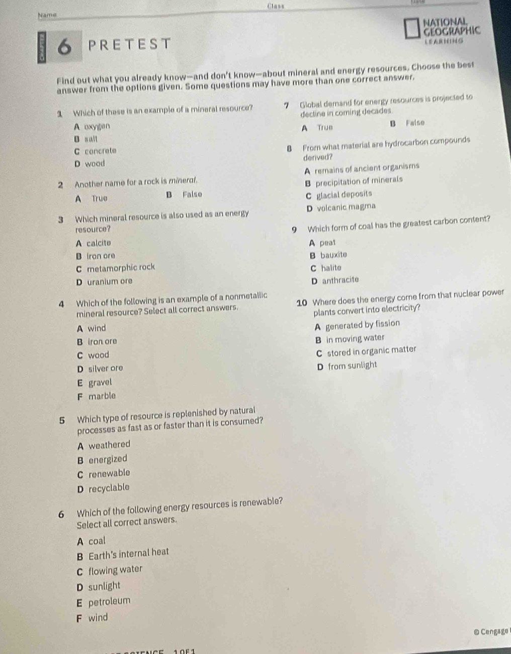 Class
Name
NATIONAL,
6 PRETEST GEOGRaPhIC
Find out what you already know—and don’t know—about mineral and energy resources. Choose the best
answer from the options given. Some questions may have more than one correct answer.
1 Which of these is an example of a mineral resource? 7 Global demand for energy resources is projected to
decline in coming decades.
A oxygen
B salt A True B Falso
C concrete
8 From what material are hydrocarbon compounds
D wood derived?
2 Another name for a rock is mineral. A remains of ancient organisms
A True B Falso B precipitation of minerals
C glacial deposits
3 Which mineral resource is also used as an energy D volcanic magma
resource?
9 Which form of coal has the greatest carbon content?
A calcite A peat
B iron ore B bauxite
C metamorphic rock C halite
D uranium ore D anthracite
4 Which of the following is an example of a nonmetallic
mineral resource? Select all correct answers. 10 Where does the energy come from that nuclear power
A wind plants convert into electricity?
B iron ore A generated by fission
C wood B in moving water
D silver ore C stored in organic matter
D from sunlight
E gravel
F marble
5 Which type of resource is replenished by natural
processes as fast as or faster than it is consumed?
A weathered
B energized
C renewable
D recyclable
6 Which of the following energy resources is renewable?
Select all correct answers.
A coal
B Earth's internal heat
C flowing water
D sunlight
E petroleum
F wind
@Cengage