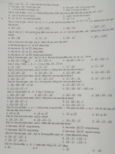 overline AB=overline AC , mệnh đề nào sau đây là đùng?
Câu t. Cho A. Tam giác  BC là tam giác cần B. Tam giác (NC là tam giác đều
C  là trung điểm của đuạn BC. D. điểm # trung với điểm C
A. 48CD là hình bình hành Cầu 2. Cho 4 điểm.1,8, C, D. không thắng hàng Điều kiện nào là điều kiện cần và đủ đề overline AB=overline CD
B. ABDC^4 * là hình bình hành
C. 18 và ZX có cùng trưng điểm. D. AB=CD.
dây là sai? Câu 3. Cho từ giác .L/CD. Gọi M, N. P, Q lần lượt là trung điểm của 4B, BC, CD, DA. Khẳng định nào sau
A. overline MN=overline QP B. |vector OP|=|vector AN|.. C. vector MQ=vector NP D.
dùng? Cậu 4. Gọi M, N lần lượt là trung đạm của các canh AB, AC của tam giác đều ABC . Đẳng thực nào sau đây |vector AN|=|vector AC|
A. overline MA=overline MB B. overline AB=overline AC. C. overline MN=overline BC. D. |vector BC|=2|vector MN|
Câu 5. Cho hình chữ nhật ABCD , Mệnh đễ nào dưới đây SAI?
A. Độ dài hai véc tơ vector AC và vector BD bằng nhau
B. Hai véc to overline AB và overline DC bằng nhau.
C. Hai vệc tợ vector AB và overline AC cùng chiều.
vector AC overline BD không cùng phương.
D. Hai véc tơ Câu 6. Cho tam giác y_C C. overline AB+overline BC+overline CM=overline 0 D. vector BC+vector NM=vector 0
A. vector BA+vector AC+2vector NM=vector 0 *  Gọi M và N lần lượt là trung điểm của 4.8 và ,4C. Ta có:
B. overline BC+overline NM=overline 0
Câu 7. Cho 4 điểm A , B , C , D lùy ý. Nếu overline AB=overline CD thì
A overline AC=overline DB B. vector CD=vector AD C. vector AC=vector BD D. vector CA=vector BD
Cầu 8, Cho hình binh hành
A. overline AO+overline BO=overline AB ABCD có tâm 0. Khẳng định nào sau đây là đùng ?
B. overline AO+overline BO=overline AD C. vector AO+vector BO=vector BD D. overline AO+overline BO=overline BA
Cầu 9, Cho hình bình hành 4BCD. Đẳng thức nào sau đây là đùng ?
A. vector AB+vector AD=vector AC B. vector AC-vector BD=2vector CD C. vector AC+vector BC=vector AB D. overline AC-overline AD=overline CD
Câu 10, Cho tam giác ABC có G là trọng tâm. Đẳng thức nào sau đây là sai?
A. overline MA+overline MB+overline MC=overline 0,forall M B. vector AG+vector BG+vector CG=vector 0
C. vector GA+vector GB+vector GC=vector 0 D. vector MA+vector MB+vector MC=3vector MG , √ M
Câu 11. Với ba điểm M , N , P tùy ý. Ta luôn có
A. overline MN+overline NP=overline MP B. vector MN+vector PN=vector MP C. vector MN+vector NP=vector PM- D. vector MN+vector PN=vector PM
Câu 12. Cho hình bình hành ABCD . Đồng thức nào sao đây là đùng?
A vector DA-vector DB+vector DC=vector 0
B vector DA-vector DB+vector BA=vector 0
C. vector DA+vector DB-vector DC=vector 0 D. vector DA+vector DB+vector DC=vector 0
Câu 10.'Cho ba diểm .4 , B , C thẳng hàng, trong đó điểm ∵ nằm giữa hai điểm A và .C . Khi đó các cập vei
nào sau đây cũng hướng?
A overline CB và overline AB B. vector AB và overline AC C. vector AB vector CB D. vector BA vè vector BC
Câu 12. Cho hình bình hành (BCD , khi đó
A overline AB+overline AD=overline BD B. overline AB+overline AD=overline CA C. overline AB+overline AD=overline AC φ. vector AB+vector AD=vector DB
Cầu 13. Cho hình bình hành .4BCD . Mệnh đề nào dưới đây đùng?
A. Hai vecto overline AB:overline BC cùng phương B. Hai vecto overline AB;overline CD cùng phương
C. Hai vecto overline AB;overline CD cùng hướng D. Hai vecto overline AB;overline DC ngược hướng
Cầu 14, Cho tam giác ABC . Gọi M là trung điễm cạnh BC . Chọn đẳng thức đùng
A. overline AB+overline AC+overline AM=overline 0
B. vector AB+vector AC+2vector AM=vector 0
C. overline AB+overline AC-overline AM=overline 0 D. overline AB+overline AC-2overline AM=overline 0
Câu 15. Cho ba điểm , B , C phân biệt. Tổng overline CB+overline AC bàng:
A. overline BA B. ō C. overline AB D. overline AB