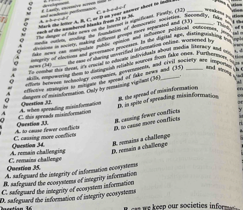 ition
Q development.
M f. Lastly, excessive screen time
C. a-b-c-d-c-f
stion
weakens p tion
Q Mark the letter A, B, C, or D on your answer sheet to indle 
D A. a-b-c-c-d-f and academic performance.
p
1 th
Q The danger of fake news on the Internet is significant. Firstly, (32)_
M each of the numbered blanks from 32 to 36.
of 
A media outlets, eroding the foundation of democratic societies. Secondly, fake ne
Q divisions in society, making different groups more separated and (33) _Thirdly tal
A fake news can manipulate public opinion and influence political outcomes, jeop 
Q integrity of elections and governance processes. In the digital age, distinguishing trm
vare
3, d
the ease of sharing unverified information online. worsened by
7 To combat this threat, it's crucial to educate individuals about media literacy and crte ro
i news (34)
Q skills, empowering them to distinguish reliable sources from fake ones. Furthermore, 6s8
ar efforts between technology companies, governments, and civil society are importan h
A effective strategies to mitigate the spread of fake news and (35)
and strong
al
dangers of misinformation. Only by remaining vigilant (36) . wad
B. the spread of misinformation en
A A. when spreading misinformation D. in spite of spreading misinformation
os
br Question 32.
or
Q C. this spreads misinformation
Question 33.
B. causing fewer conflicts
y
A. to cause fewer conflicts D. to cause more conflicts i
a
C. causing more conflicts ri
A. remain challenging D. remain a challenge B. remains a challenge
Question 34.
C. remains challenge
Question 35.
A. safeguard the integrity of information ecosystems
B. safeguard the ecosystems of integrity information
C. safeguard the integrity of ecosystem information
D. safeguard the information of integrity ecosystems
Duestion 16 B can we keep our societies informati