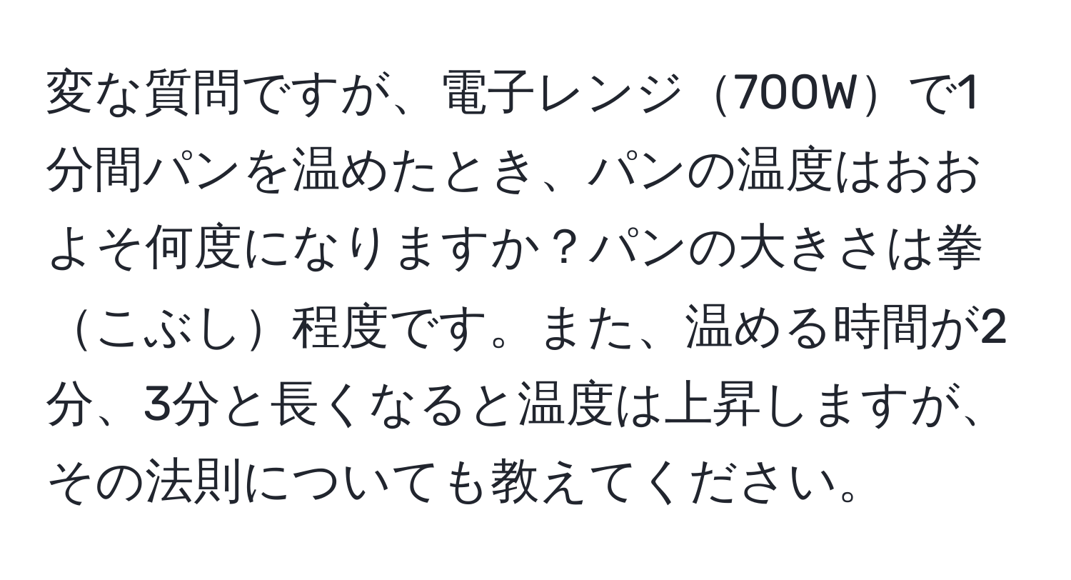 変な質問ですが、電子レンジ700Wで1分間パンを温めたとき、パンの温度はおおよそ何度になりますか？パンの大きさは拳こぶし程度です。また、温める時間が2分、3分と長くなると温度は上昇しますが、その法則についても教えてください。