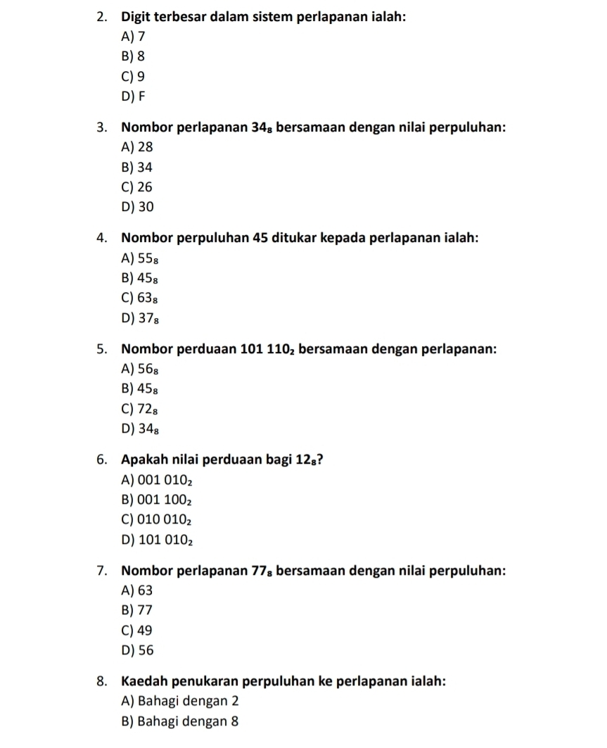 Digit terbesar dalam sistem perlapanan ialah:
A) 7
B) 8
C) 9
D) F
3. Nombor perlapanan 34_8 bersamaan dengan nilai perpuluhan:
A) 28
B) 34
C) 26
D) 30
4. Nombor perpuluhan 45 ditukar kepada perlapanan ialah:
A) 55_8
B) 45_8
C) 63_8
D) 37_8
5. Nombor perduaan 101110_2 bersamaan dengan perlapanan:
A) 56_8
B) 45_8
C) 72_8
D) 34_8
6. Apakah nilai perduaan bagi 12_8
A) 001010_2
B) 001100_2
C) 010010_2
D) 101010_2
7. Nombor perlapanan 77_8 bersamaan dengan nilai perpuluhan:
A) 63
B) 77
C) 49
D) 56
8. Kaedah penukaran perpuluhan ke perlapanan ialah:
A) Bahagi dengan 2
B) Bahagi dengan 8