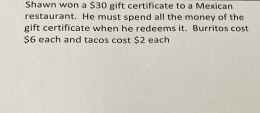 Shawn won a $30 gift certificate to a Mexican 
restaurant. He must spend all the money of the 
gift certificate when he redeems it. Burritos cost
$6 each and tacos cost $2 each