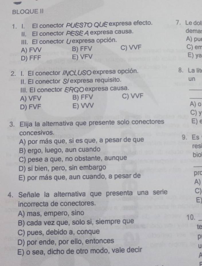 BLOQUE II
1. I. El conector PUESTO QUE expresa efecto. 7. Le dol
II. El conector PESE A expresa causa.
demas
III. El conector Vexpresa opción.
A) pu
A) FVV B) FFV C) VVF C) em
D) FFF E) VFV E) ya
2. 1. El conector /CLUSO expresa opción.
8. La lit
II. El conector S/expresa requisito. un
III. El conector ERGOexpresa causa.
_
A) VFV B) FFV C) VVF
_
D) FVF E) VVV A) o
C) y
3. Elija la alternativa que presente solo conectores E)e
concesivos.
A) por más que, si es que, a pesar de que
9. Es
B) ergo, luego, aun cuando
res
biol
C) pese a que, no obstante, aunque
D) si bien, pero, sin embargo
_
E) por más que, aun cuando, a pesar de prc
A)
4. Señale la alternativa que presenta una serie C)
incorrecta de conectores.
E)
A) mas, empero, sino
10._
B) cada vez que, solo si, siempre que
te
C) pues, debido a, conque
p
D) por ende, por ello, entonces
U
E) o sea, dicho de otro modo, vale decir
C