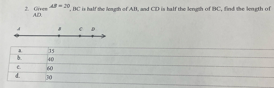 Given AB=20 , BC is half the length of AB, and CD is half the length of BC, find the length of
AD.
B C D
a. 35
b. 40
C. 60
d. 30