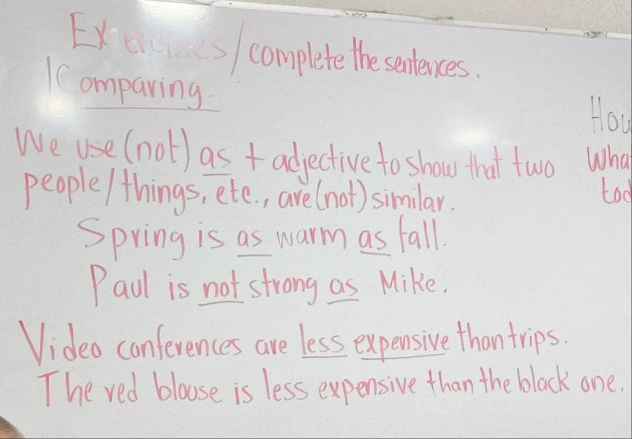 Exes complete the sentences. 
Comparing 
How 
We use (not) as + adjective to show that two What 
people/things, etc. , are(not) similar. too 
Spring is as warm as fall. 
Paul is not strong as Mike. 
Video conferences are less expensive thantrips. 
The red blouse is less expensive than the black one.