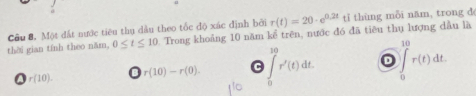 r(t)=20· e^(0.2t) tỉ thùng mỗi năm, trong đé
Câu 8, Một đất nước tiêu thụ dầu theo tốc độ xác định bởi Trong khoảng 10 năm kể trên, nước đó đã tiêu thụ lượng dầu là
thời gian tính theo năm, 0≤ t≤ 10
r(10).
D r(10)-r(0). C ∈tlimits _0^(10)r'(t)dt. D ∈tlimits _0^(10)r(t)dt.