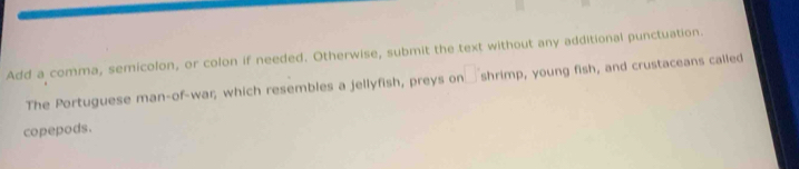 Add a comma, semicolon, or colon if needed. Otherwise, submit the text without any additional punctuation. 
The Portuguese man-of-war, which resembles a jellyfish, preys or □ shrimp, young fish, and crustaceans called 
copepods.