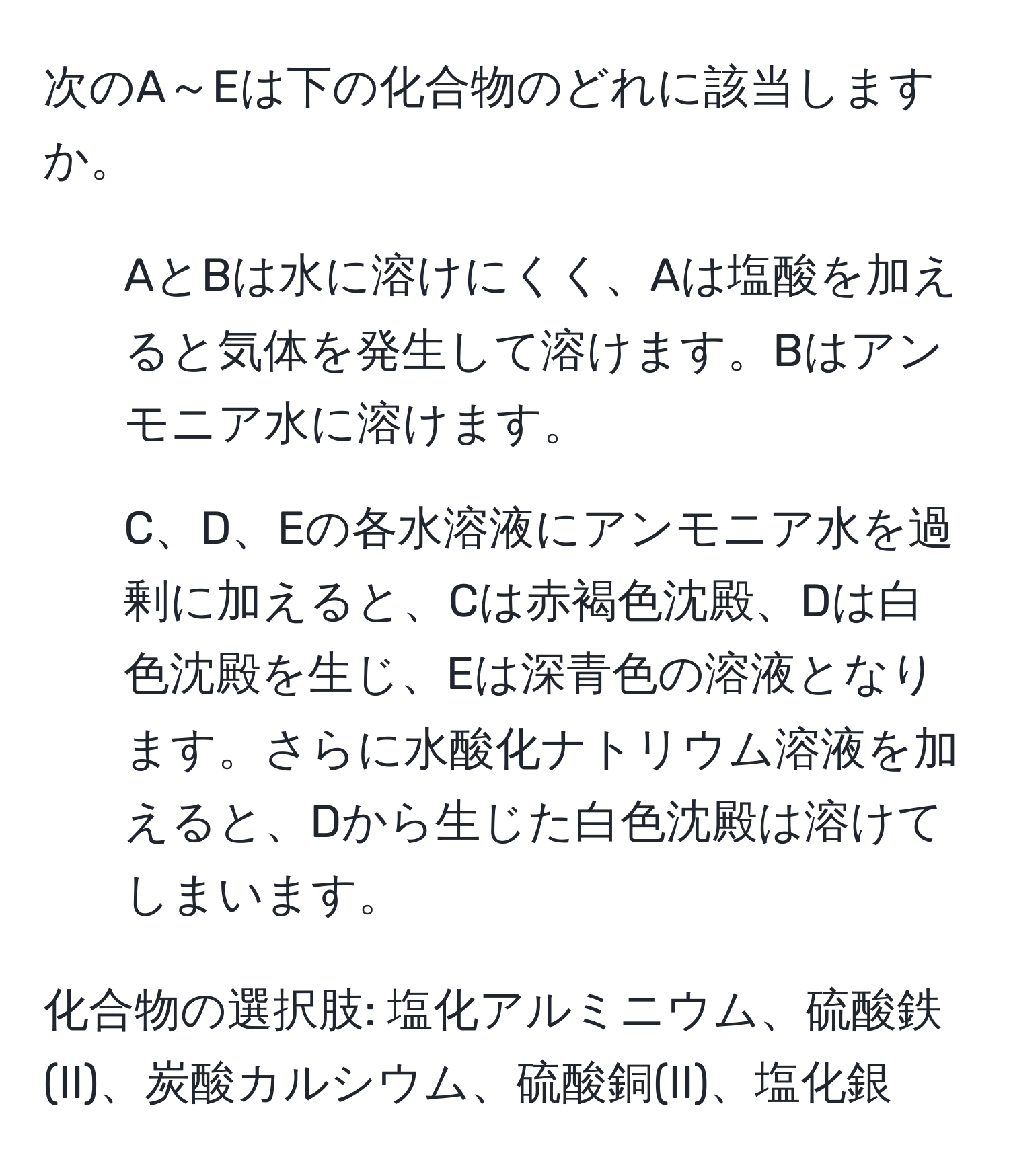 次のA～Eは下の化合物のどれに該当しますか。

1. AとBは水に溶けにくく、Aは塩酸を加えると気体を発生して溶けます。Bはアンモニア水に溶けます。

2. C、D、Eの各水溶液にアンモニア水を過剰に加えると、Cは赤褐色沈殿、Dは白色沈殿を生じ、Eは深青色の溶液となります。さらに水酸化ナトリウム溶液を加えると、Dから生じた白色沈殿は溶けてしまいます。

化合物の選択肢: 塩化アルミニウム、硫酸鉄(II)、炭酸カルシウム、硫酸銅(II)、塩化銀