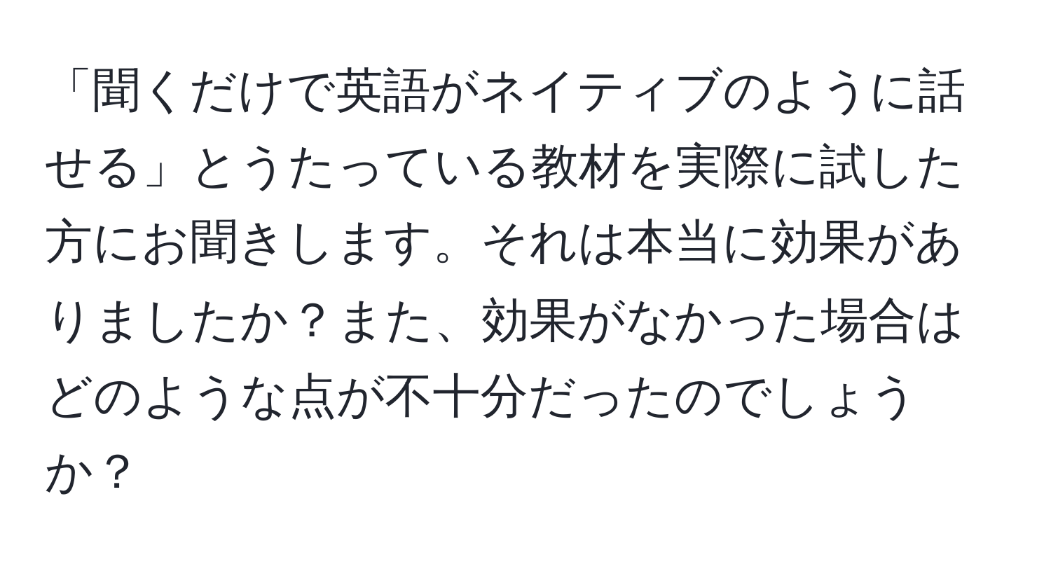 「聞くだけで英語がネイティブのように話せる」とうたっている教材を実際に試した方にお聞きします。それは本当に効果がありましたか？また、効果がなかった場合はどのような点が不十分だったのでしょうか？