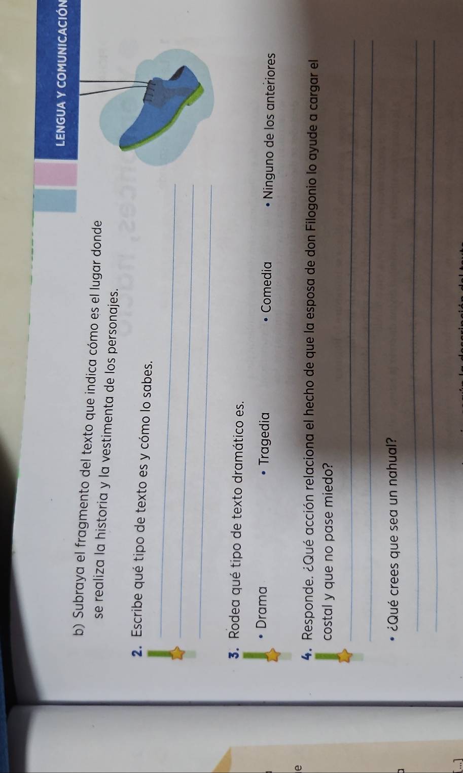 LENGUA Y COMUNICACIÓN
b) Subraya el fragmento del texto que indica cómo es el lugar donde
se realiza la historia y la vestimenta de los personajes.
_
2. Escribe qué tipo de texto es y cómo lo sabes.
_
_
3. Rodea qué tipo de texto dramático es.
• Drama Tragedia Comedia Ninguno de los anteriores
e
4. Responde. ¿Qué acción relaciona el hecho de que la esposa de don Filogonio lo ayude a cargar el
costal y que no pase miedo?
_
_
¿Qué crees que sea un nahual?
_
_