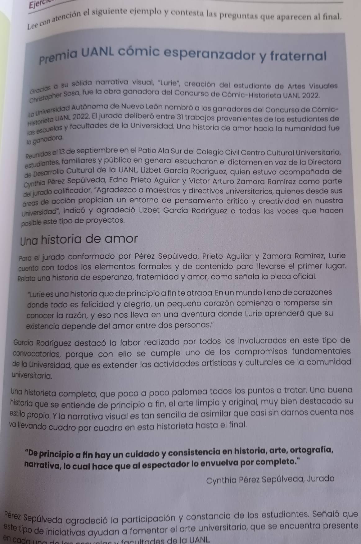 Ejercic
Lee con atención el siguiente ejemplo y contesta las preguntas que aparecen al final.
Premia UANL cómic esperanzador y fraternal
Gracias a su sólida narrativa visual, "Lurie", creación del estudiante de Artes Visuales
Christopher Sosa, fue la obra ganadora del Concurso de Cómic-Historieta UANL 2022.
La Universidad Autónoma de Nuevo León nombró a los ganadores del Concurso de Cómic-
Historieta UANL 2022. El jurado deliberó entre 31 trabajos provenientes de los estudiantes de
las escuelas y facultades de la Universidad. Una historia de amor hacia la humanidad fue
la ganadora.
Reunidos el 13 de septiembre en el Patio Ala Sur del Colegio Civil Centro Cultural Universitario,
estudiantes, familiares y público en general escucharon el dictamen en voz de la Directora
de Desarrollo Cultural de la UANL, Lizbet García Rodríguez, quien estuvo acompañada de
Cynthia Pérez Sepúlveda, Edna Prieto Aguilar y Víctor Arturo Zamora Ramírez como parte
del jurado calificador. “Agradezco a maestras y directivos universitarios, quienes desde sus
áreas de acción propician un entorno de pensamiento crítico y creatividad en nuestra
Universidad", indicó y agradeció Lizbet García Rodríguez a todas las voces que hacen
posible este tipo de proyectos.
Una historia de amor
Para el jurado conformado por Pérez Sepúlveda, Prieto Aguilar y Zamora Ramírez, Lurie
cuenta con todos los elementos formales y de contenido para llevarse el primer lugar.
Relata una historia de esperanza, fraternidad y amor, como señala la pleca oficial.
“Lurie es una historia que de principio a fin te atrapa. En un mundo Ileno de corazones
donde todo es felicidad y alegría, un pequeño corazón comienza a romperse sin
conocer la razón, y eso nos lleva en una aventura donde Lurie aprenderá que su
existencia depende del amor entre dos personas.”
García Rodríguez destacó la labor realizada por todos los involucrados en este tipo de
convocatorías, porque con ello se cumple uno de los compromisos fundamentales
de la Universidad, que es extender las actividades artísticas y culturales de la comunidad
universitaria.
Una historieta completa, que poco a poco palomea todos los puntos a tratar. Una buena
historia que se entiende de principio a fin, el arte limpio y original, muy bien destacado su
estilo propio. Y la narrativa visual es tan sencilla de asimilar que casi sin darnos cuenta nos
va llevando cuadro por cuadro en esta historieta hasta el final.
“De principio a fin hay un cuidado y consistencia en historia, arte, ortografía,
narrativa, lo cual hace que al espectador lo envuelva por completo."
Cynthia Pérez Sepúlveda, Jurado
Pérez Sepúlveda agradeció la participación y constancia de los estudiantes. Señaló que
este tipo de iniciativas ayudan a fomentar el arte universitario, que se encuentra presente